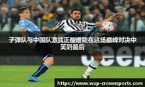子弹队与中国队激战正酣谁能在这场巅峰对决中笑到最后